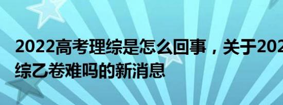 2022高考理综是怎么回事，关于2022高考理综乙卷难吗的新消息