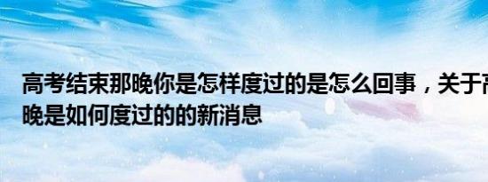 高考结束那晚你是怎样度过的是怎么回事，关于高考结束那晚是如何度过的的新消息