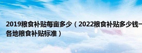 2019粮食补贴每亩多少（2022粮食补贴多少钱一亩？2022各地粮食补贴标准）