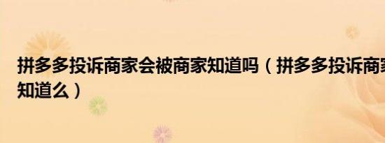 拼多多投诉商家会被商家知道吗（拼多多投诉商家会被商家知道么）