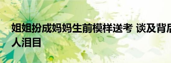 姐姐扮成妈妈生前模样送考 谈及背后原因让人泪目