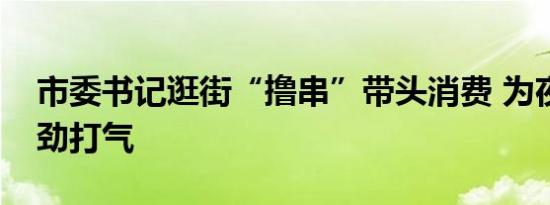 市委书记逛街“撸串”带头消费 为夜经济鼓劲打气
