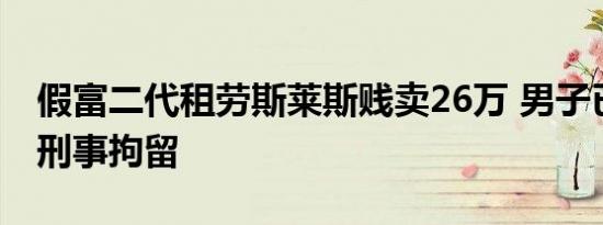 假富二代租劳斯莱斯贱卖26万 男子已被警方刑事拘留