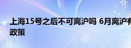 上海15号之后不可离沪吗 6月离沪有哪些新政策