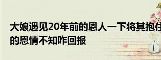 大娘遇见20年前的恩人一下将其抱住 陈科长的恩情不知咋回报