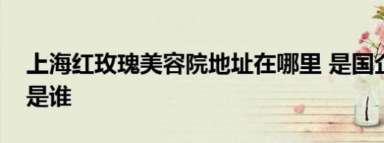 上海红玫瑰美容院地址在哪里 是国企吗老板是谁