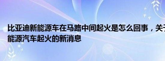 比亚迪新能源车在马路中间起火是怎么回事，关于比亚迪新能源汽车起火的新消息