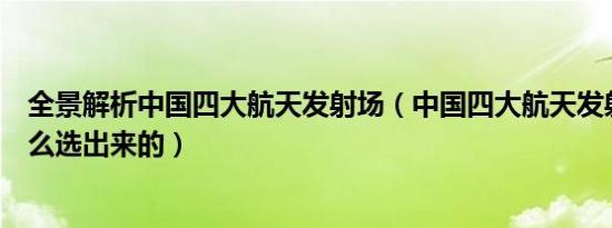 全景解析中国四大航天发射场（中国四大航天发射场都是怎么选出来的）