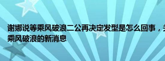 谢娜说等乘风破浪二公再决定发型是怎么回事，关于谢娜去乘风破浪的新消息