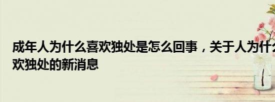 成年人为什么喜欢独处是怎么回事，关于人为什么越来越喜欢独处的新消息
