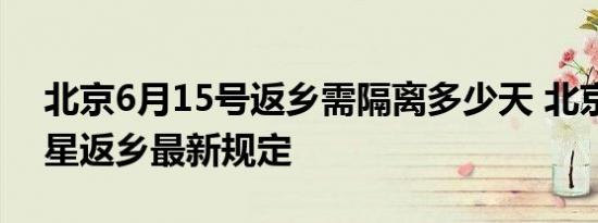 北京6月15号返乡需隔离多少天 北京绿码带星返乡最新规定