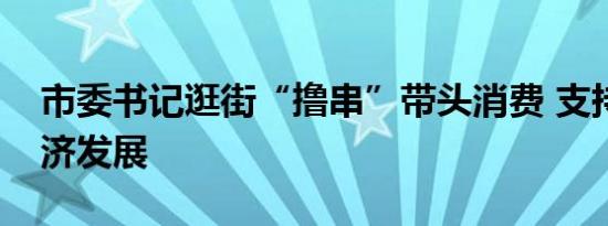 市委书记逛街“撸串”带头消费 支持夜市经济发展