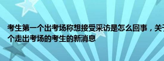 考生第一个出考场称想接受采访是怎么回事，关于采访第一个走出考场的考生的新消息