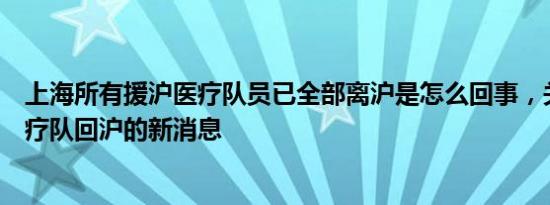 上海所有援沪医疗队员已全部离沪是怎么回事，关于上海医疗队回沪的新消息