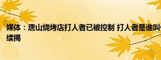 媒体：唐山烧烤店打人者已被控制 打人者是谁叫什么名字后续揭