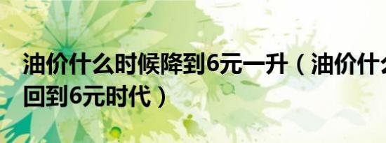 油价什么时候降到6元一升（油价什么时候能回到6元时代）