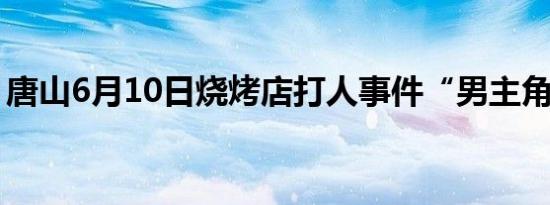 唐山6月10日烧烤店打人事件“男主角”是谁