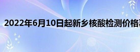 2022年6月10日起新乡核酸检测价格再下调