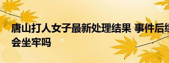 唐山打人女子最新处理结果 事件后续打人者会坐牢吗