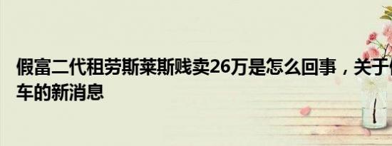 假富二代租劳斯莱斯贱卖26万是怎么回事，关于假富二代租车的新消息