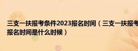 三支一扶报考条件2023报名时间（三支一扶报考条件2022报名时间是什么时候）