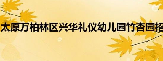 太原万柏林区兴华礼仪幼儿园竹杏园招生安排