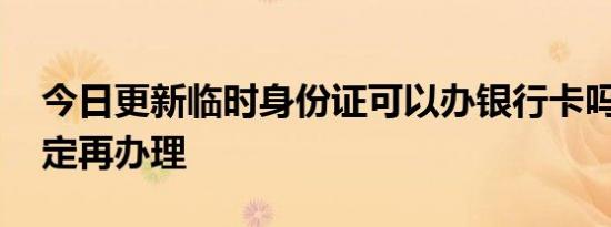 今日更新临时身份证可以办银行卡吗 看完规定再办理