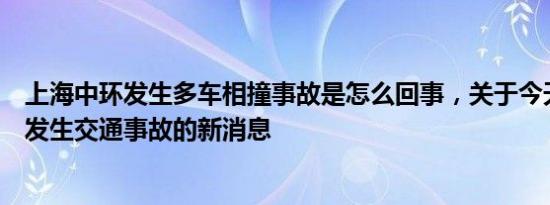 上海中环发生多车相撞事故是怎么回事，关于今天上海中环发生交通事故的新消息