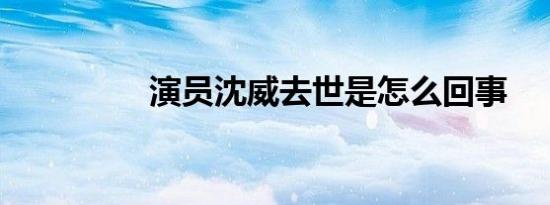 演员沈威去世是怎么回事