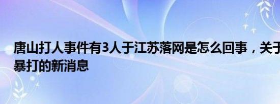 唐山打人事件有3人于江苏落网是怎么回事，关于唐山 遭人暴打的新消息