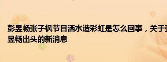 彭昱畅张子枫节目洒水造彩虹是怎么回事，关于张子枫为彭昱畅出头的新消息