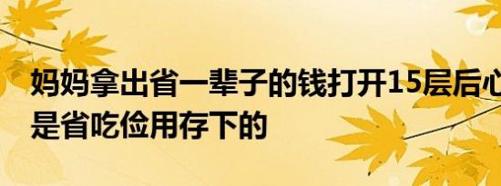 妈妈拿出省一辈子的钱打开15层后心酸了 都是省吃俭用存下的