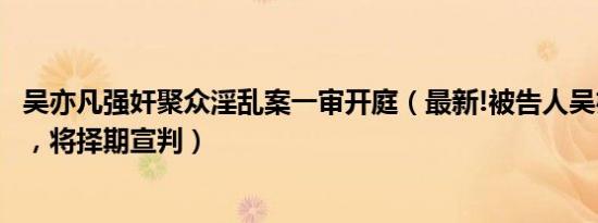吴亦凡强奸聚众淫乱案一审开庭（最新!被告人吴亦凡案开庭，将择期宣判）