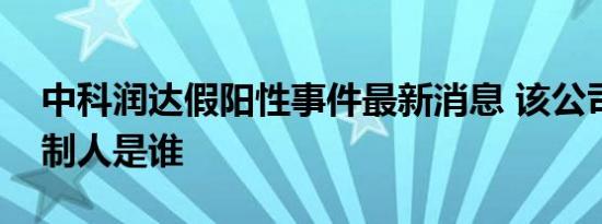 中科润达假阳性事件最新消息 该公司实际控制人是谁