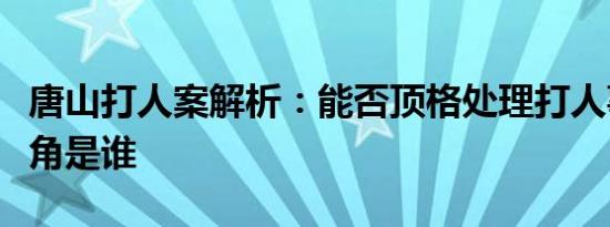 唐山打人案解析：能否顶格处理打人事件男主角是谁