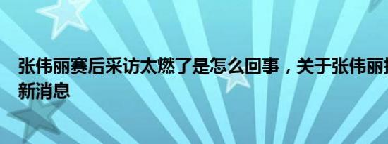 张伟丽赛后采访太燃了是怎么回事，关于张伟丽接受采访的新消息