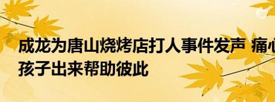成龙为唐山烧烤店打人事件发声 痛心只有女孩子出来帮助彼此