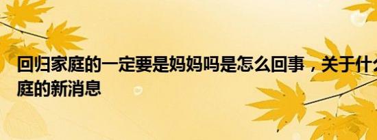 回归家庭的一定要是妈妈吗是怎么回事，关于什么是回归家庭的新消息