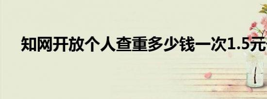知网开放个人查重多少钱一次1.5元千字