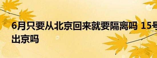 6月只要从北京回来就要隔离吗 15号以后能出京吗