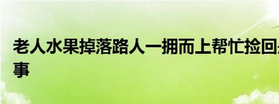 老人水果掉落路人一拥而上帮忙捡回是怎么回事