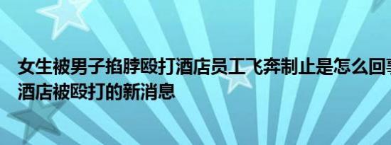 女生被男子掐脖殴打酒店员工飞奔制止是怎么回事，关于在酒店被殴打的新消息