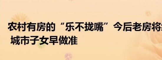 农村有房的“乐不拢嘴”今后老房将统一处理 城市子女早做准