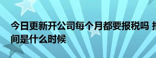 今日更新开公司每个月都要报税吗 报税是时间是什么时候