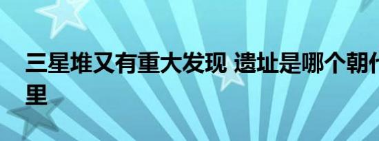 三星堆又有重大发现 遗址是哪个朝代的在哪里