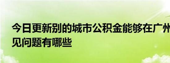今日更新别的城市公积金能够在广州用吗 常见问题有哪些