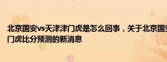 北京国安vs天津津门虎是怎么回事，关于北京国安vs天津津门虎比分预测的新消息