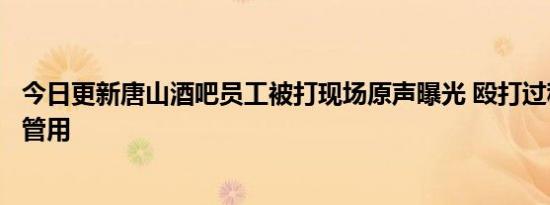 今日更新唐山酒吧员工被打现场原声曝光 殴打过程求饶也不管用