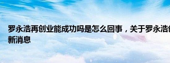 罗永浩再创业能成功吗是怎么回事，关于罗永浩创业失败的新消息