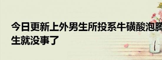 今日更新上外男生所投系牛磺酸泡腾片 这男生就没事了